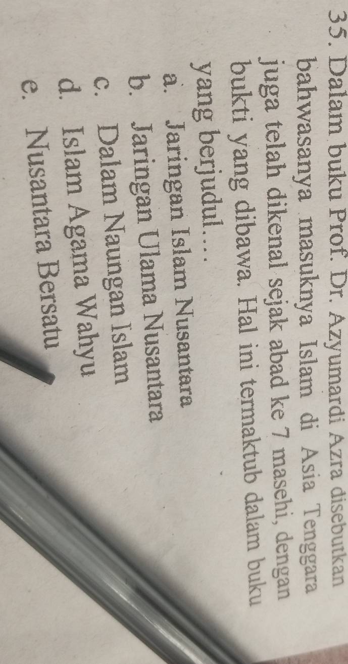 Dalam buku Prof. Dr. Azyumardi Azra disebutkan
bahwasanya masuknya Islam di Asia Tenggara
juga telah dikenal sejak abad ke 7 masehi, dengan
bukti yang dibawa. Hal ini termaktub dalam buku
yang berjudul....
a. Jaringan Islam Nusantara
b. Jaringan Ulama Nusantara
c. Dalam Naungan Islam
d. Islam Agama Wahyu
e. Nusantara Bersatu