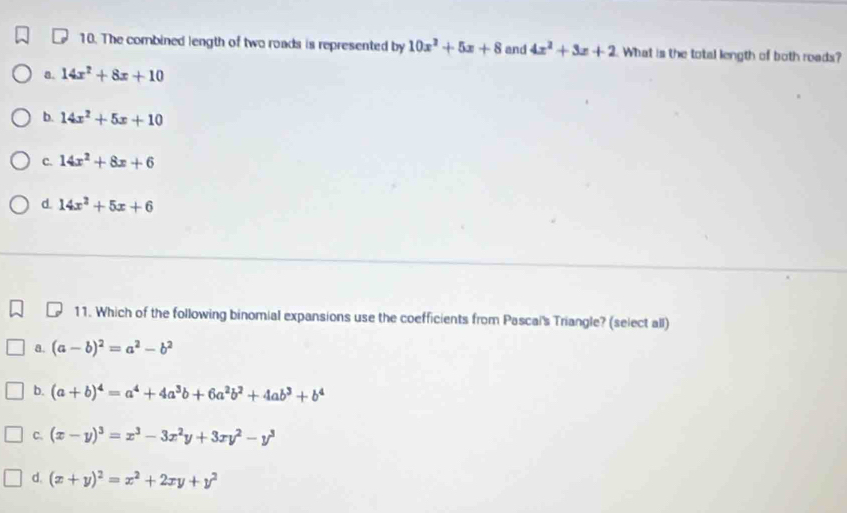 The combined length of two roads is represented by 10x^2+5x+8 and 4x^2+3x+2 What is the total length of both roads?
a. 14x^2+8x+10
b. 14x^2+5x+10
c. 14x^2+8x+6
d. 14x^2+5x+6
11. Which of the following binomial expansions use the coefficients from Pascal's Triangle? (select all)
a. (a-b)^2=a^2-b^2
b. (a+b)^4=a^4+4a^3b+6a^2b^2+4ab^3+b^4
C. (x-y)^3=x^3-3x^2y+3xy^2-y^3
d. (x+y)^2=x^2+2xy+y^2