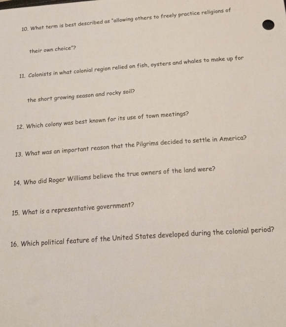 What term is best described as "allowing others to freely practice religions of 
their own choice"? 
11. Colonists in what colonial region relied on fish, oysters and whales to make up for 
the short growing season and rocky soil? 
12. Which colony was best known for its use of town meetings? 
13. What was an important reason that the Pilgrims decided to settle in America? 
14. Who did Roger Williams believe the true owners of the land were? 
15. What is a representative government? 
16. Which political feature of the United States developed during the colonial period?