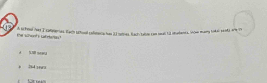 A school has 2 cafeterias. Each schoal calletera ha 22 tabies. Each table can seat 12 students. How many total seats are in
the schonf's cafeterias?
A S30 seats
264 seals