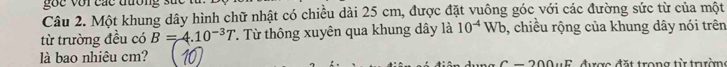 gốc với các đương 
Câu 2. Một khung dây hình chữ nhật có chiều dài 25 cm, được đặt vuông góc với các đường sức từ của một 
từ trường đều có B=4.10^(-3)T. Từ thông xuyên qua khung dây là 10^(-4)Wb , chiều rộng của khung dây nói trên 
là bao nhiêu cm? 
được đặt trong từ trườn