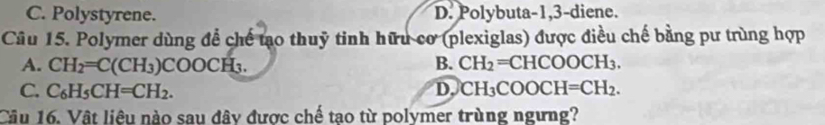 C. Polystyrene. D. Polybuta- 1, 3 -diene.
Câu 15. Polymer dùng để chế tạo thuỹ tinh hữu cơ (plexiglas) được điều chế bằng pư trùng hợp
A. CH_2=C(CH_3)COOCH_3. B. CH_2=CHCOOCH_3.
C. C_6H_5CH=CH_2. D, CH_3COOCH=CH_2. 
Câu 16. Vật liêu nào sau đây được chế tao từ polymer trùng ngưng?