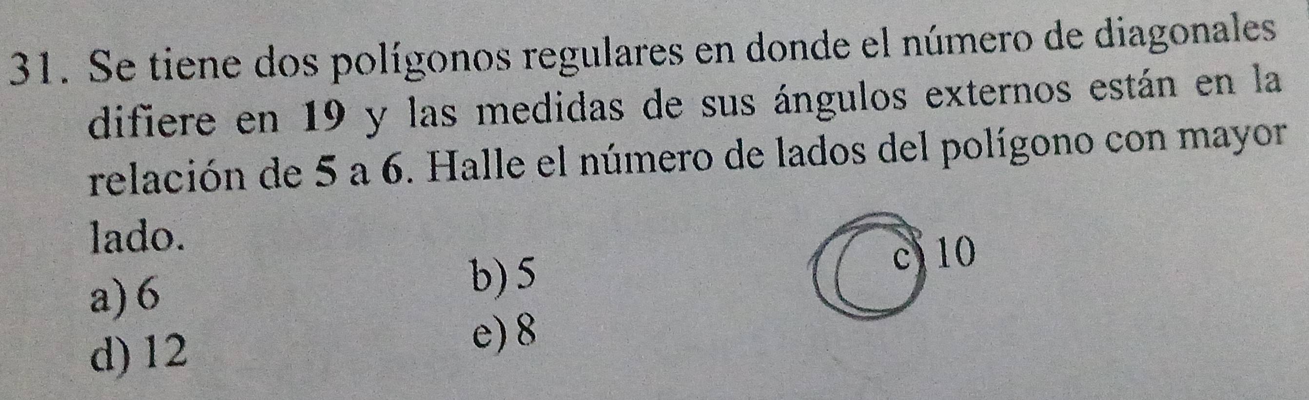 Se tiene dos polígonos regulares en donde el número de diagonales
difiere en 19 y las medidas de sus ángulos externos están en la
relación de 5 a 6. Halle el número de lados del polígono con mayor
lado.
c) 10
a) 6
b) 5
d) 12
e) 8