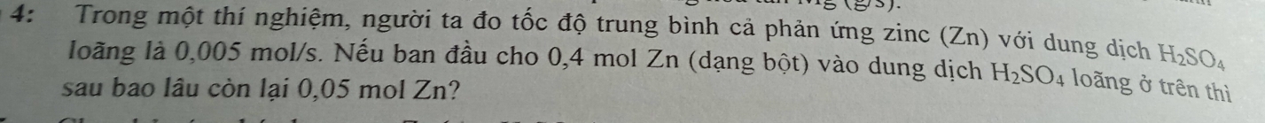 4: Trong một thí nghiệm, người ta đo tốc độ trung bình cả phản ứng zinc (Zn) với dung dịch H_2SO_4
loãng là 0,005 mol/s. Nếu ban đầu cho 0,4 mol Zn (dạng bột) vào dung dịch H_2SO_4 loãng ở trên thì 
sau bao lâu còn lại 0,05 mol Zn?