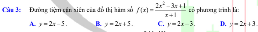 Đường tiệm cận xiên của đồ thị hàm số f(x)= (2x^2-3x+1)/x+1  có phương trình là:
A. y=2x-5. B. y=2x+5. C. y=2x-3. D. y=2x+3.