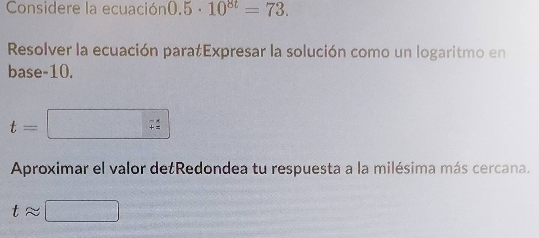 Considere la ecuación 0.5· 10^(8t)=73. 
Resolver la ecuación paratExpresar la solución como un logaritmo en 
base -10.
t=
beginarrayr -x +=endarray
Aproximar el valor detRedondea tu respuesta a la milésima más cercana.
tapprox