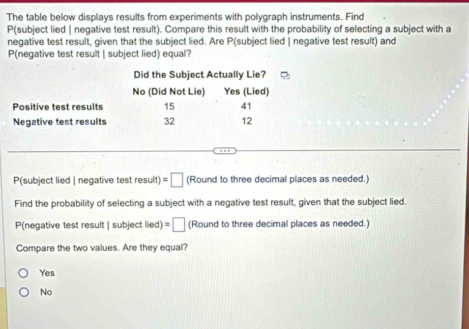 The table below displays results from experiments with polygraph instruments. Find
P(subject lied | negative test result). Compare this result with the probability of selecting a subject with a
negative test result, given that the subject lied. Are P (subject lied | negative test result) and
P(negative test result | subject lied) equal?
P(subject lied | negative test result) =□ (Round to three decimal places as needed.)
Find the probability of selecting a subject with a negative test result, given that the subject lied.
P(negative test result SL lbject lied) =□ (Round to three decimal places as needed.)
Compare the two values. Are they equal?
Yes
No