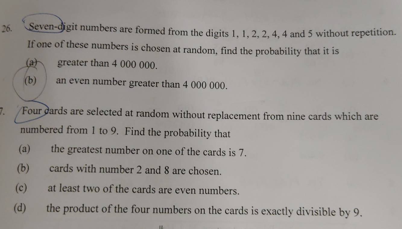 Seven-digit numbers are formed from the digits 1, 1, 2, 2, 4, 4 and 5 without repetition. 
If one of these numbers is chosen at random, find the probability that it is 
(a) greater than 4 000 000. 
(b) an even number greater than 4 000 000. 
Four cards are selected at random without replacement from nine cards which are 
numbered from 1 to 9. Find the probability that 
(a) the greatest number on one of the cards is 7. 
(b) cards with number 2 and 8 are chosen. 
(c) at least two of the cards are even numbers. 
(d) the product of the four numbers on the cards is exactly divisible by 9.