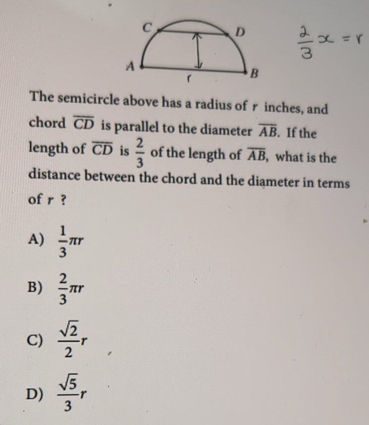 The semicircle above has a radius of r inches, and
chord overline CD is parallel to the diameter overline AB. If the
length of overline CD is  2/3  of the length of overline AB , what is the
distance between the chord and the diameter in terms
of r ?
A)  1/3 π r
B)  2/3 π r
C)  sqrt(2)/2 r
D)  sqrt(5)/3 r