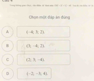 Cau 4
Trong không gian Oryz, cho diểm Af thoá mǎn OM=2i+3j-4i. Tou đô của dihm At là
Chọn một đáp án đúng
A (-4;3;2).
B (3;-4;2).
C (2;3;-4).
D (-2;-3;4).