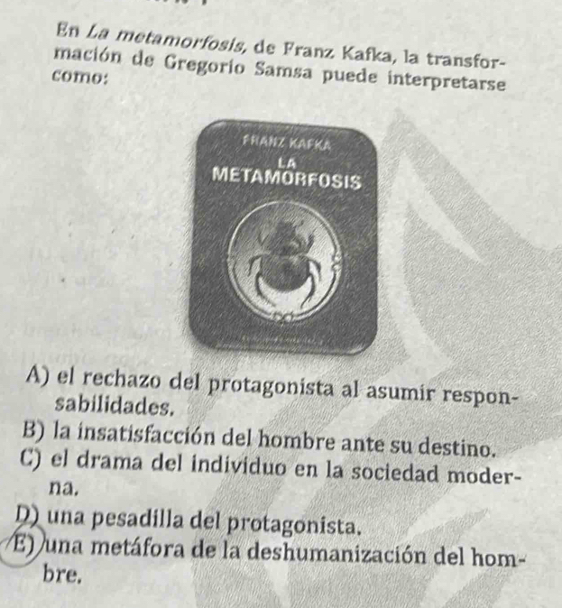 En La metamorfosis, de Franz Kafka, la transfor-
mación de Gregorio Samsa puede interpretarse
como:
A) el rechazo del protagonista al asumir respon-
sabilidades.
B) la insatisfacción del hombre ante su destino.
C) el drama del individuo en la sociedad moder-
na.
D) una pesadilla del protagonista.
E) una metáfora de la deshumanización del hom-
bre.