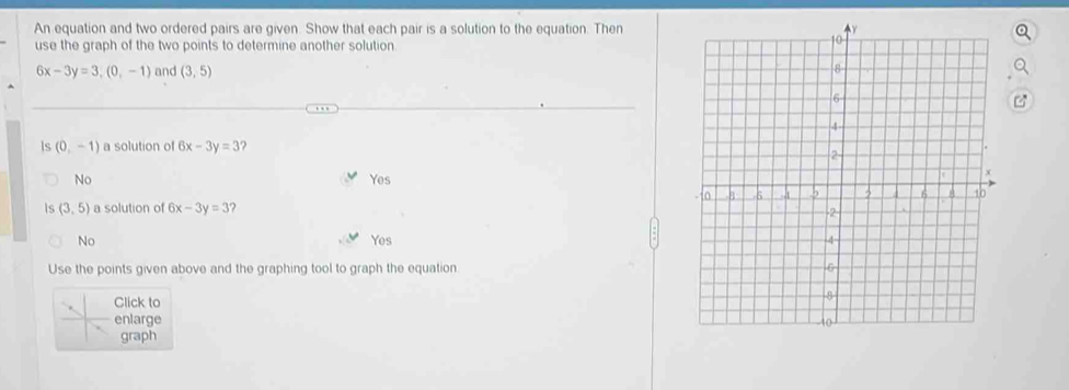 An equation and two ordered pairs are given. Show that each pair is a solution to the equation. Then
use the graph of the two points to determine another solution.
6x-3y=3,(0,-1) and (3,5)
Is (0,-1) a solution of 6x-3y=3
No Yes
Is (3,5) a solution of 6x-3y=3 2
No Yes 
Use the points given above and the graphing tool to graph the equation 
Click to
enlarge
graph