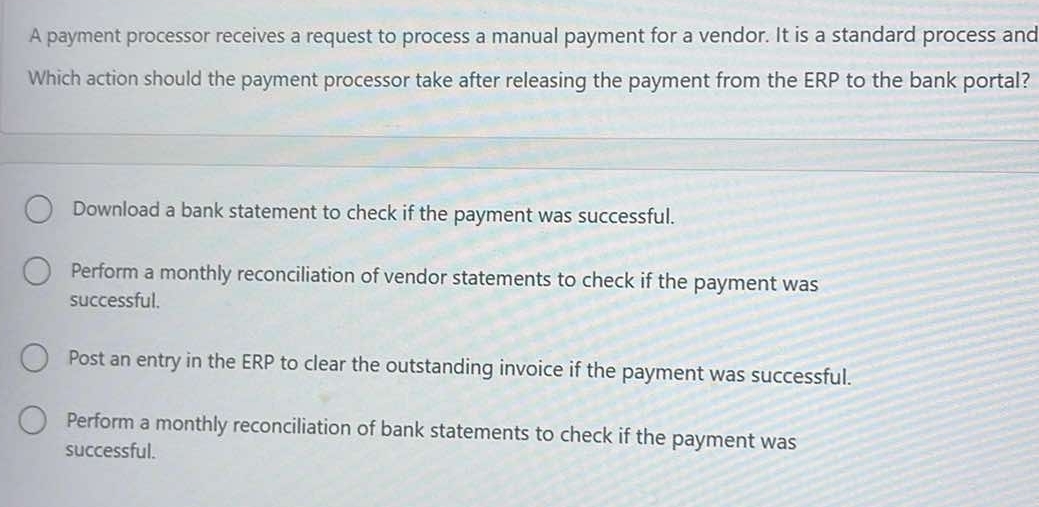 A payment processor receives a request to process a manual payment for a vendor. It is a standard process and
Which action should the payment processor take after releasing the payment from the ERP to the bank portal?
Download a bank statement to check if the payment was successful.
Perform a monthly reconciliation of vendor statements to check if the payment was
successful.
Post an entry in the ERP to clear the outstanding invoice if the payment was successful.
Perform a monthly reconciliation of bank statements to check if the payment was
successful.