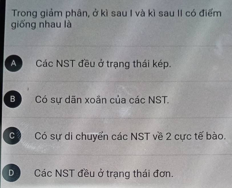 Trong giảm phân, ở kì sau I và kì sau II có điểm
giống nhau là
A Các NST đều ở trạng thái kép.
B Có sự dãn xoắn của các NST.
C Có sự di chuyển các NST về 2 cực tế bào.
D Các NST đều ở trạng thái đơn.