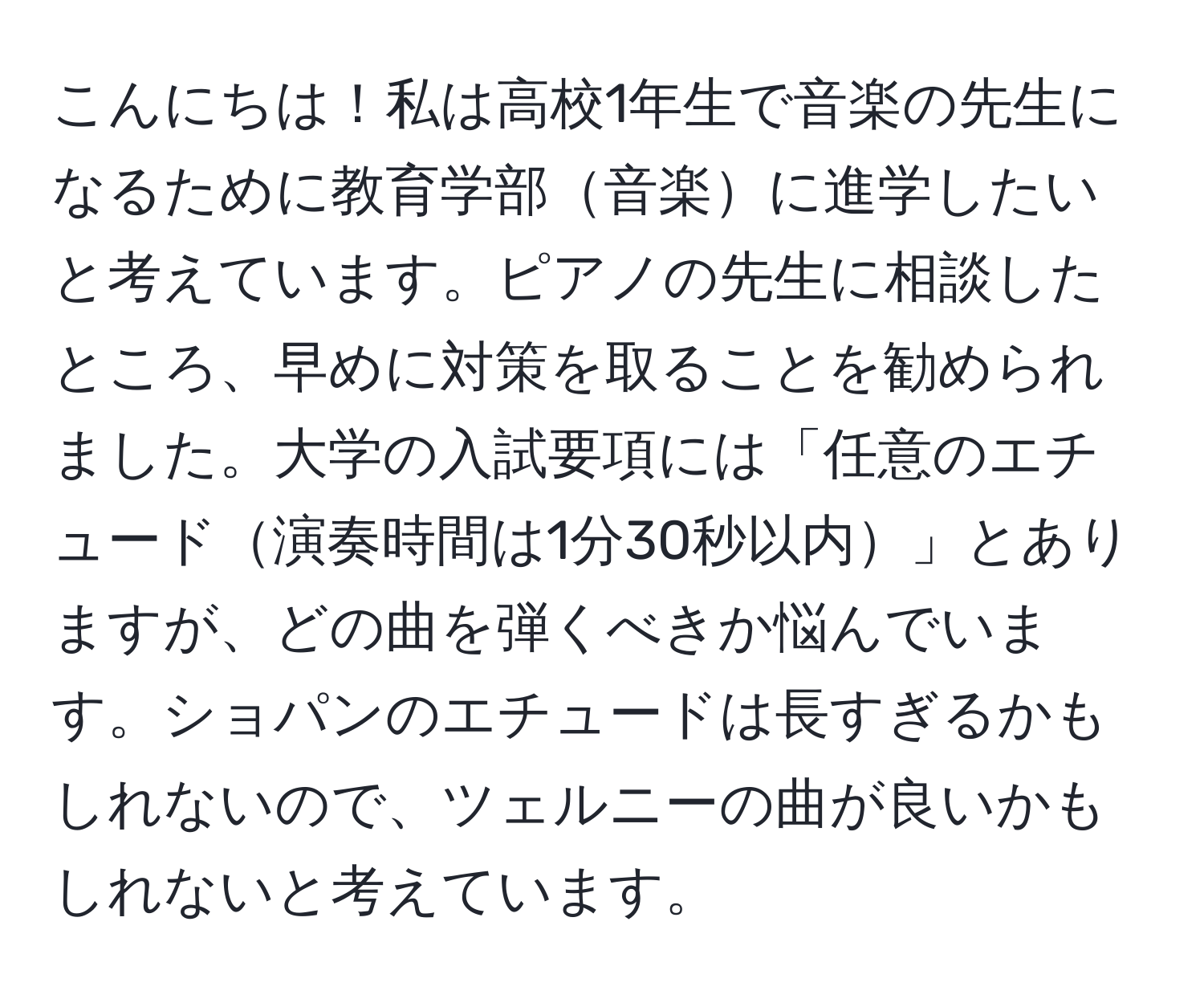 こんにちは！私は高校1年生で音楽の先生になるために教育学部音楽に進学したいと考えています。ピアノの先生に相談したところ、早めに対策を取ることを勧められました。大学の入試要項には「任意のエチュード演奏時間は1分30秒以内」とありますが、どの曲を弾くべきか悩んでいます。ショパンのエチュードは長すぎるかもしれないので、ツェルニーの曲が良いかもしれないと考えています。