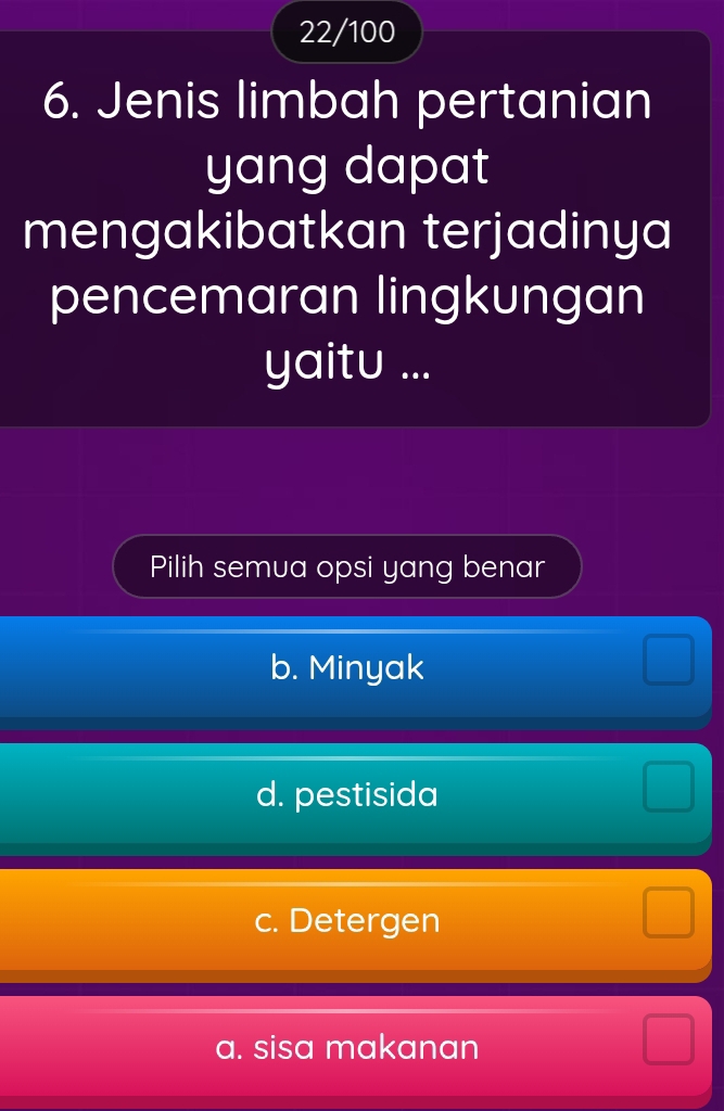 22/100
6. Jenis limbah pertanian
yang dapat
mengakibatkan terjadinya
pencemaran lingkungan
yaitu ...
Pilih semua opsi yang benar
b. Minyak
d. pestisida
c. Detergen
a. sisa makanan