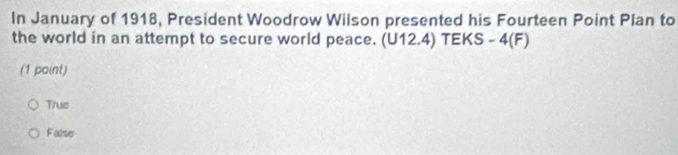 In January of 1918, President Woodrow Wilson presented his Fourteen Point Plan to
the world in an attempt to secure world peace. (U12.4) TEKS - 4(F)
(1 point)
True
False