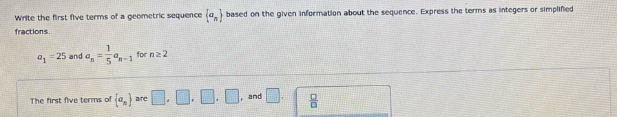 Write the first five terms of a geometric sequence  a_n based on the given information about the sequence. Express the terms as integers or simplified 
fractions.
a_1=25 and a_n= 1/5 a_n-1 for n≥ 2
The first five terms of  a_n are □ ,□ ,□ ,□ , and □.  □ /□  