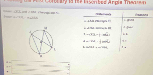 foring the First Coroliary to the Inscribed Angle Theorem 
Goer ∠ KJL an ∠ KML intercept arc KL. Statements Reasons 
Prove m∠ KJL=m∠ KML 1 ∠ KJL intercepts overline KL 1. given 
intercepts hat KL 2. given 
2. ∠ KML
3 m∠ KJL= 1/2 (mwidehat KL) 3. ◆ 
4. m∠ KML= 1/2 (mwidehat KL) 4.4 
5. m∠ KJL=m∠ KML 5.
e=□
beginarrayr =□  +=□ endarray