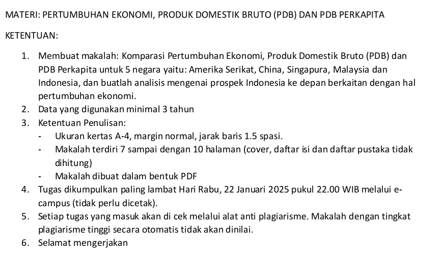 MATERI: PERTUMBUHAN EKONOMI, PRODUK DOMESTIK BRUTO (PDB) DAN PDB PERKAPITA 
KETENTUAN: 
1. Membuat makalah: Komparasi Pertumbuhan Ekonomi, Produk Domestik Bruto (PDB) dan 
PDB Perkapita untuk 5 negara yaitu: Amerika Serikat, China, Singapura, Malaysia dan 
Indonesia, dan buatlah analisis mengenai prospek Indonesia ke depan berkaitan dengan hal 
pertumbuhan ekonomi. 
2. Data yang digunakan minimal 3 tahun 
3. Ketentuan Penulisan: 
Ukuran kertas A -4, margin normal, jarak baris 1.5 spasi. 
Makalah terdiri 7 sampai dengan 10 halaman (cover, daftar isi dan daftar pustaka tidak 
dihitung) 
Makalah dibuat dalam bentuk PDF 
4. Tugas dikumpulkan paling lambat Hari Rabu, 22 Januari 2025 pukul 22.00 WIB melalui e- 
campus (tidak perlu dicetak). 
5. Setiap tugas yang masuk akan di cek melalui alat anti plagiarisme. Makalah dengan tingkat 
plagiarisme tinggi secara otomatis tidak akan dinilai. 
6. Selamat mengerjakan