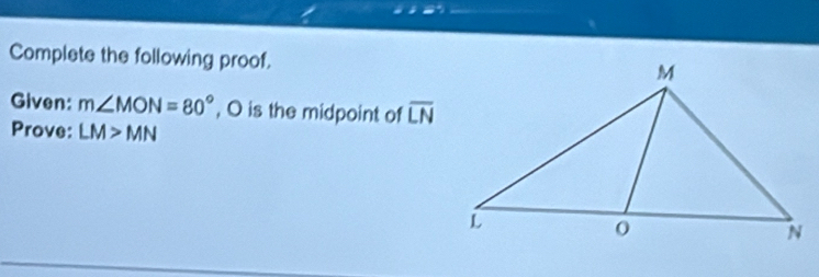 Complete the following proof. 
Given: m∠ MON=80° , O is the midpoint of overline LN
Prove: LM>MN