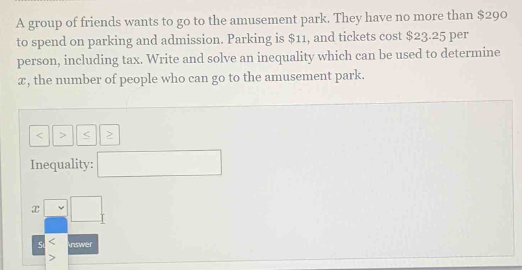 A group of friends wants to go to the amusement park. They have no more than $290
to spend on parking and admission. Parking is $11, and tickets cost $23.25 per 
person, including tax. Write and solve an inequality which can be used to determine
x, the number of people who can go to the amusement park.

Inequality: □  □ 
x (1) □ 
S Answer