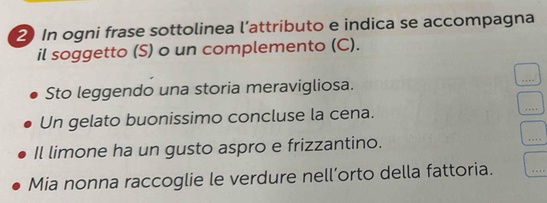 In ogni frase sottolinea l’attributo e indica se accompagna 
il soggetto (S) o un complemento (C). 
Sto leggendo una storia meravigliosa. 
Un gelato buonissimo concluse la cena. 
Il limone ha un gusto aspro e frizzantino. 
Mia nonna raccoglie le verdure nell’orto della fattoria.