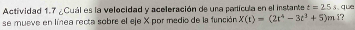 Actividad 1.7 ¿Cuál es la velocidad y aceleración de una partícula en el instante t=2.5s , que 
se mueve en línea recta sobre el eje X por medio de la función X(t)=(2t^4-3t^3+5)m i?