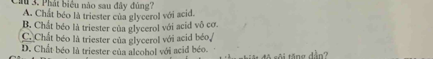 Cầu 3. Phát biểu nào sau đây đúng?
A. Chất béo là triester của glycerol với acid.
B. Chất béo là triester của glycerol với acid vô cơ.
C. Chất béo là triester của glycerol với acid béo
D. Chất béo là triester của alcohol với acid béo.
đ ộ s ộ i tăng dần?