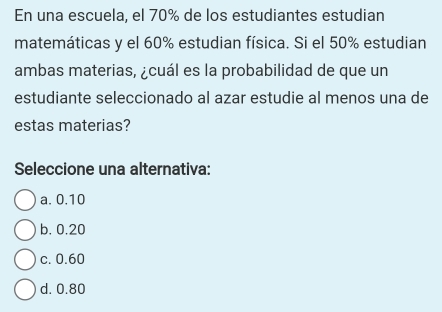 En una escuela, el 70% de los estudiantes estudian
matemáticas y el 60% estudian física. Si el 50% estudian
ambas materias, ¿cuál es la probabilidad de que un
estudiante seleccionado al azar estudie al menos una de
estas materias?
Seleccione una alternativa:
a. 0.10
b. 0.20
c. 0.60
d. 0.80