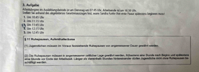 Aufgabe 
Arbeitsbeginn im Ausbildungsbetrieb ist am Dienstag um 07:45 Uhr, Arbeitsende ist um 16:30 Uhr. 
Stellen Sie anhand des abgebildeten Gesetzesauszuges fest, wann Sandra Funke ihre erste Pause spätestens beginnen mussh 
1. Um 10:45 Ute 
2. Um 11:15 Uhr 
Um 11* 45( Jhr 
4.Um 12:15 Lit
5、 Um 12:45Uhr
§ 11 Ruhepausen, Aufenthaltsräume 
(1) Jugendlichen müssen im Voraus feststehende Ruhepausen von angemessener Dauer gewährt werden. 
(2) Die Ruhepausen müssen in angemessener zeitlicher Lage gewährt werden, frühestens eine Stunde nach Beginn und spälestens 
eine Stunde vor Ende der Arbeitszeit. Länger als viereinhalb Stunden hintereinander dürfen Jugendliche nicht ohne Ruhepausen be- 
schäftigt werden.