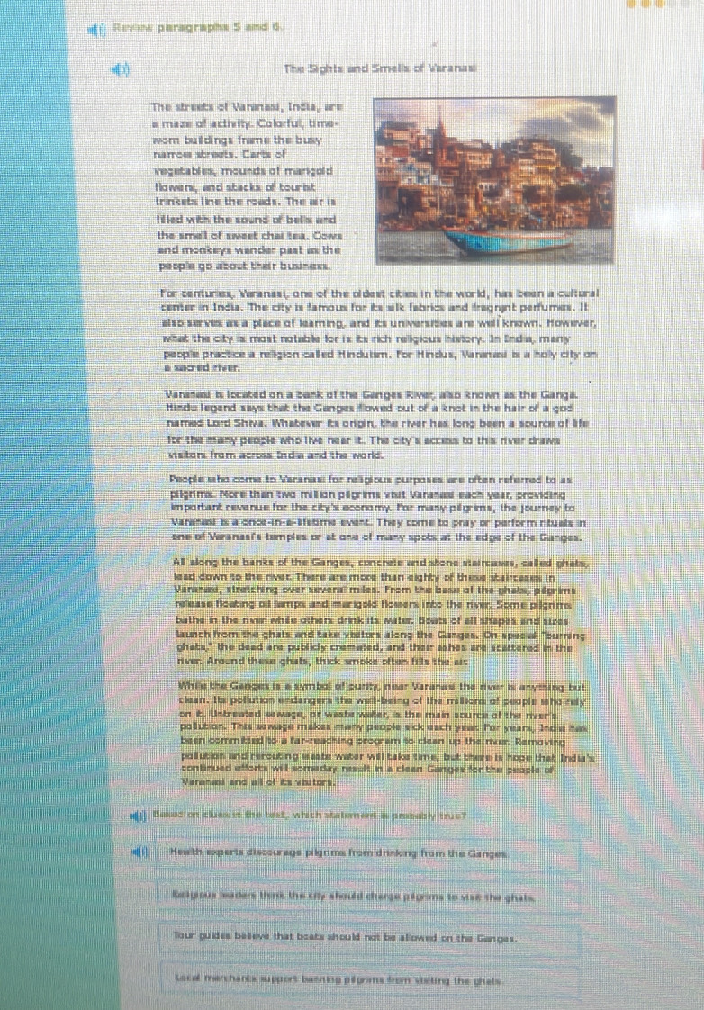  Raview paragrapha 5 and 6
=[) The Sights and Smells of Varanas
The streets of Vananasi, India, are
a maze of activity. Colorful, time-
wom buildings frame the busy 
naroe streets. Carts of
vegetables, mounds of marigold
Howers, and stacks of tourist
trinkets line the roads. The air is
filled with the sound of bells and 
the smell of sweet chai tea. Cows
and monkeys wander past as the
people go about their business.
for centuries, Waranasi, one of the oldest cities in the world, has been a cultural
center in India. The city is tamous for its silk fabrics and tragnint perfumes. It
also serves as a place of leaming, and its universities are well known. However,
what the city is most notable for is its rich religious iniviory. In Endia, meny
peoplie practice a relligion called Hindubsm. For Hindus, Varanasi is a holly city on
a sucred river.
Vananasi is located on a bank of the Ganges River, also known as the Ganga.
Hindw legend says that the Ganges flowed out of a knot in the hair of a god
named Lord Shiva. Whatever its origin, the river has long been a source of life
for the many people who live near it. The city's accns to this river draws
visitors from across India and the world.
People ho come to Varanas for religious purposes are often referred to as
pilgrims.. More than two million pilgrims visit Vananai each year, providing
important revenue for the city's economy. Ior many pilgrims, the journey to
Varanasi is a once-in-a-lifetime event. They come to pray or perform rituals in
one of Varanasi's temples or st one of many spots at the edge of the Ganges.
All along the banks of the Ganges, concrete and stone staircases, called phats.
lead down to the river. There are more than eighty of these stairceses in
Vananexi, stretching over several miles. From the base of the phats, plfprims
rellease floating of lamps and marigold flowers into the river. Some pilgrims
bathe in the river while other; drink its water. Boats of all shapes; and sices
launch from the ghats and take viitors along the Ganges. On special "buring
ghats," the dead are publicly cremated, and their sshes are scattered in the
river. Around these ghats, thick smoke often fills the air
While the Ganges is a symbal of purity, near Varanesi the river is anything but
clean. Its pollution endangers the well-being of the millions of people sho rely
on it, Untreated sewage, or weate water, is the main source of the mer's
pollution. This sowage makes many people sick each year for years, India has
been committed to a far-reaching program to clean up the mer. Removing
pollution and rerouting waate water will taks time, but there is hope that India's
continued afforts will someday resuft in a clean Ganges for the people of
Varanani and all of its visitors
e Baxed on clues is the test, which staterent is probably true?
Health experts discourage pilgrims from drinking from the Ganges
Reagious seaders think the city should cherge pigrms to viat the ghats,
Tour guides believe that boats should not be allowed on the Ganges.
tocal marchants support basning pilprms from vieting the ghats