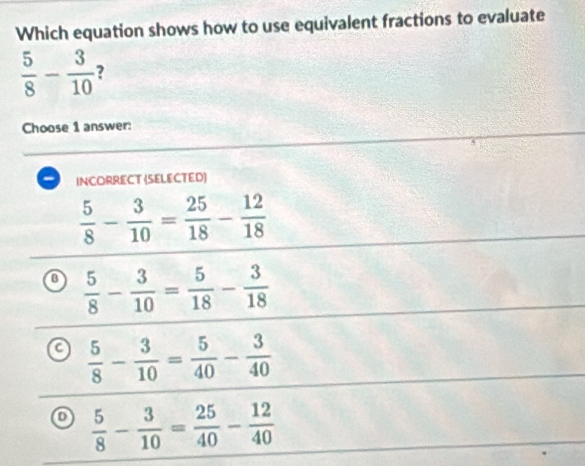 Which equation shows how to use equivalent fractions to evaluate
 5/8 - 3/10  2
Choose 1 answer:
INCORRECT (SELECTED)
 5/8 - 3/10 = 25/18 - 12/18 
a  5/8 - 3/10 = 5/18 - 3/18 
a  5/8 - 3/10 = 5/40 - 3/40 
o  5/8 - 3/10 = 25/40 - 12/40 