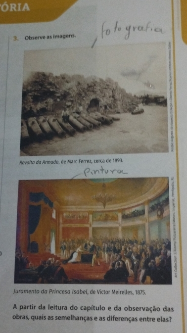 ÓRIA 
3. Observe as imagens. 
3 
Revolta da Armada, de Marc Ferrez, cerca de 1893. 
Juramento da Princesa Isabel, de Victor Meirelles, 1875. 
A partir da leitura do capítulo e da observação das 
obras, quais as semelhanças e as diferenças entre elas?