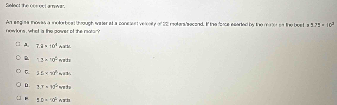 Select the correct answer.
An engine moves a motorboat through water at a constant velocity of 22 meters/second. If the force exerted by the motor on the boat is 5.75* 10^3
newtons, what is the power of the motor?
A. 7.9* 10^4 w atts
B. 1.3* 10^5 watts
C. 2.5* 10^5watts
D. 3.7* 10^5watts
E. 5.0* 10^5 watts