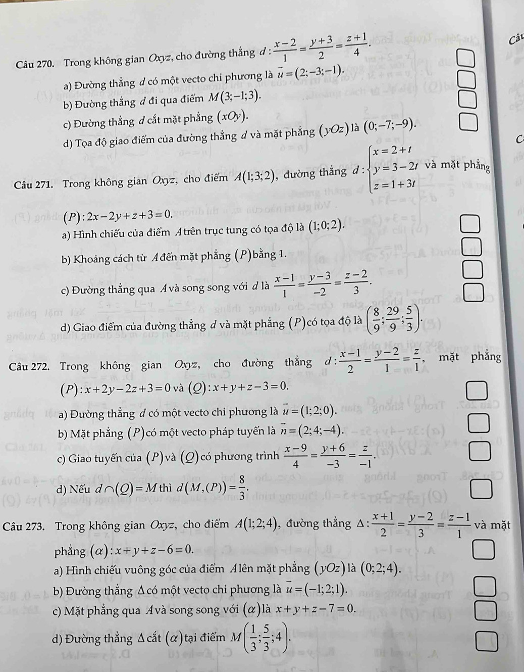 Trong không gian Oxyz, cho đường thẳng đ :  (x-2)/1 = (y+3)/2 = (z+1)/4 .
Câu
a) Đường thẳng d có một vecto chi phương là vector u=(2;-3;-1).
b) Đường thắng đ đi qua điểm M(3;-1;3).
c) Đường thẳng d cắt mặt phẳng (xOy).
d) Tọa độ giao điểm của đường thắng d và mặt phẳng (yOz) là (0;-7;-9).
C
Câu 271. Trong không gian Oxyz, cho điểm A(1;3;2) , đường thẳng d:beginarrayl x=2+t y=3-2t z=1+3tendarray. và mặt phẳng
(P): 2x-2y+z+3=0.
a) Hình chiếu của điểm A trên trục tung có tọa độ là (1;0;2).
b) Khoảng cách từ Ađến mặt phẳng (P)bằng 1.
c) Đường thẳng qua Avà song song với đ là  (x-1)/1 = (y-3)/-2 = (z-2)/3 .
d) Giao điểm của đường thẳng d và mặt phẳng (P)có tọa độ là ( 8/9 ; 29/9 ; 5/3 ).
Câu 272. Trong không gian Oxyz, cho đường thắng d :  (x-1)/2 = (y-2)/1 = z/1  , mặt phẳng
(P): x+2y-2z+3=0 và () ):x+y+z-3=0.
l=
a) Đường thắng d có một vecto chi phương là overline u=(1;2;0).
bb Mặt phẳng (P)có một vecto pháp tuyến là vector n=(2;4;-4).
c) Giao tuyến của (P)và (Q)có phương trình  (x-9)/4 = (y+6)/-3 = z/-1 .
d) Nếu d∩ (Q)=M thì d(M,(P))= 8/3 .
Câu 273. Trong không gian Oxyz, cho điểm A(1;2;4) , đường thắng △ : (x+1)/2 = (y-2)/3 = (z-1)/1  và mặt
phẳng (α) x+y+z-6=0.
a) Hình chiếu vuông góc của điểm Alên mặt phẳng (yOz) là (0;2;4).
b) Đường thẳng Δ có một vecto chi phương là vector u=(-1;2;1).
c) Mặt phẳng qua Avà song song với (α)là x+y+z-7=0.
d) Đường thẳng Δ cắt ( (α) tại điểm M( 1/3 ; 5/3 ;4).