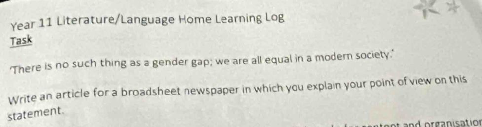 Year 11 Literature/Language Home Learning Log 
Task 
'There is no such thing as a gender gap; we are all equal in a modern society.' 
Write an article for a broadsheet newspaper in which you explain your point of view on this 
statement. 
ot and organisation