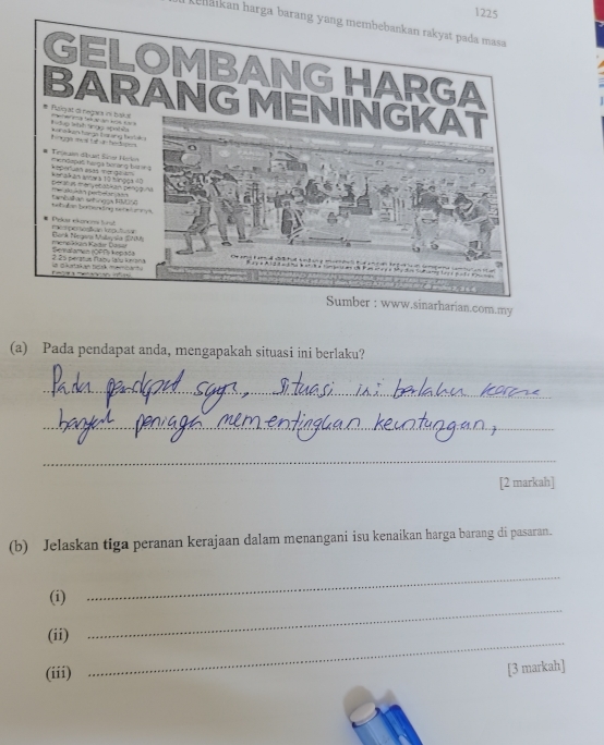 1225 
kehaikan harga barang yang membebankan rakyat pada masa 
Sumber : www.sinarharian.com.my 
(a) Pada pendapat anda, mengapakah situasi ini berlaku? 
_ 
_ 
_ 
[2 markah] 
(b) Jelaskan tiga peranan kerajaan dalam menangani isu kenaikan harga barang di pasaran. 
(i) 
_ 
_ 
(ii) 
_ 
(iii) 
[3 markah]