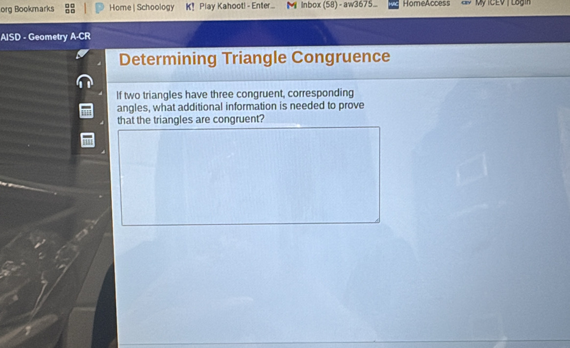 org Bookmarks Home | Schoology K! Play Kahoot! - Enter... ◣ Inbox (58) - aw3675... HomeAccess ay My ICEV | Lagin 
AISD - Geometry A-CR 
Determining Triangle Congruence 
If two triangles have three congruent, corresponding 
angles, what additional information is needed to prove 
that the triangles are congruent?