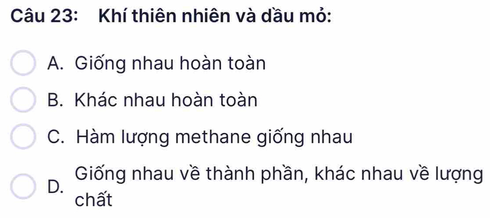 Khí thiên nhiên và dầu mỏ:
A. Giống nhau hoàn toàn
B. Khác nhau hoàn toàn
C. Hàm lượng methane giống nhau
D.
Giống nhau về thành phần, khác nhau về lượng
chất