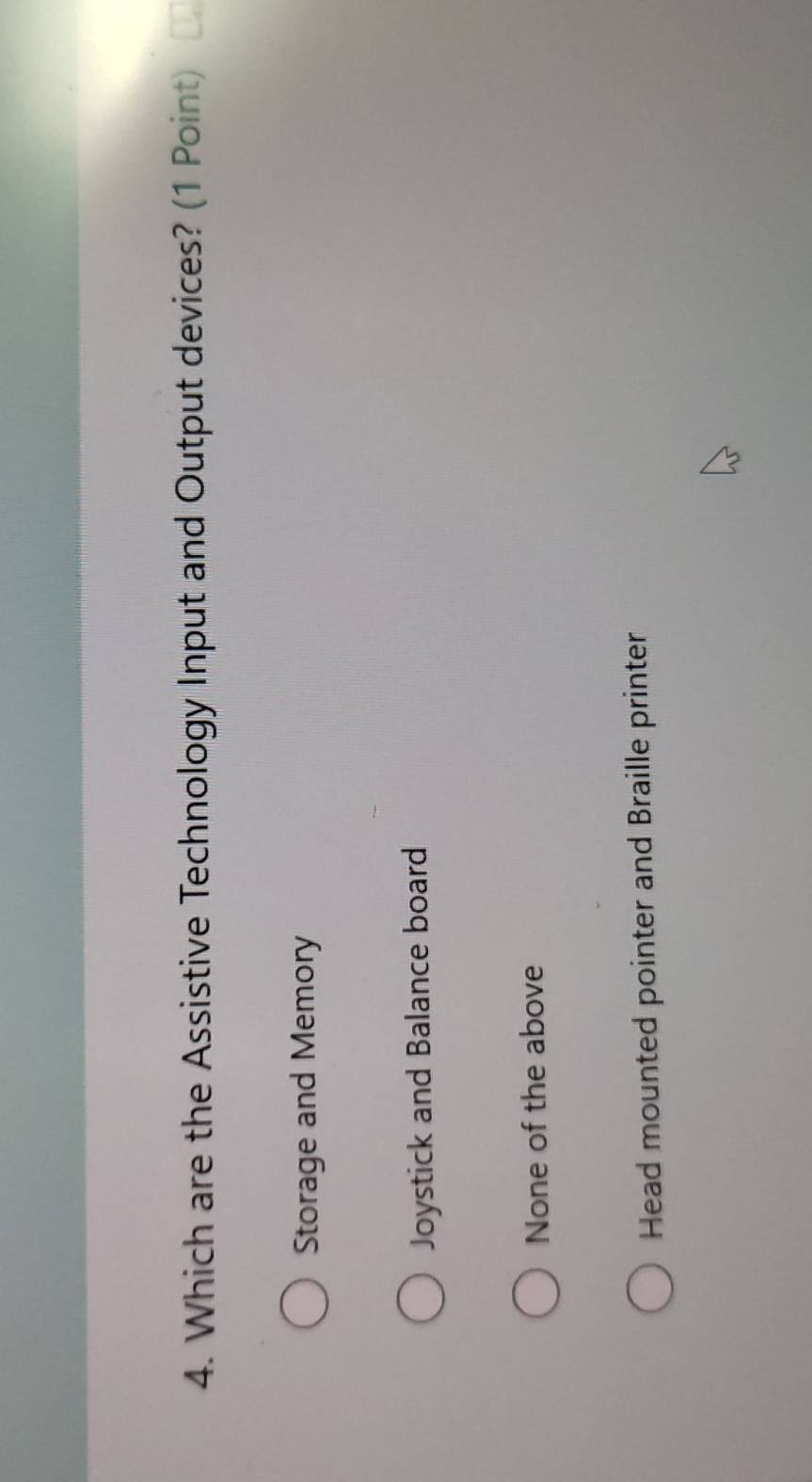 Which are the Assistive Technology Input and Output devices? (1 Point)
Storage and Memory
Joystick and Balance board
None of the above
Head mounted pointer and Braille printer