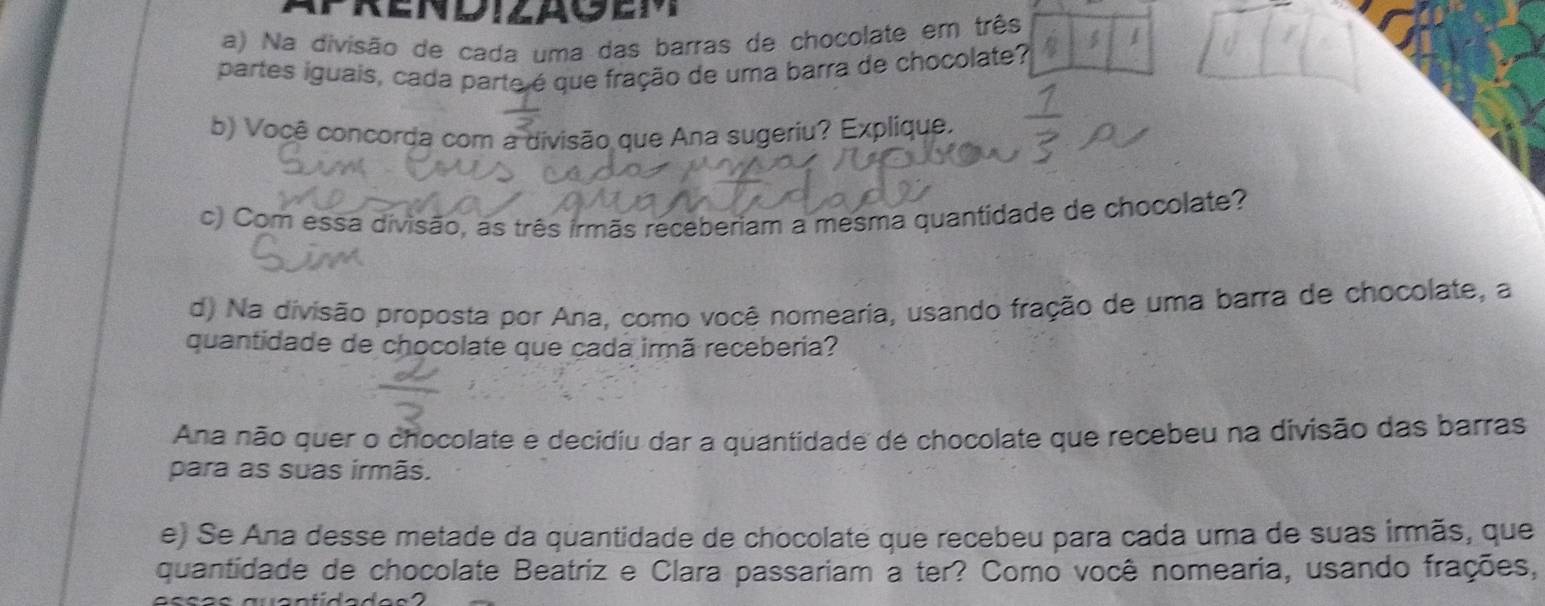 Na divisão de cada uma das barras de chocolate em três
partes iguais, cada parte é que fração de uma barra de chocolate?
b) Você concorda com a divisão que Ana sugeriu? Explique.
c) Com essa divisão, as três irmãs receberiam a mesma quantidade de chocolate?
d) Na divisão proposta por Ana, como você nomearia, usando fração de uma barra de chocolate, a
quantidade de chocolate que cada irmã receberia?
Ana não quer o chocolate e decidiu dar a quantidade de chocolate que recebeu na divisão das barras
para as suas irmãs.
e) Se Ana desse metade da quantidade de chocolate que recebeu para cada uma de suas irmãs, que
quantidade de chocolate Beatriz e Clara passariam a ter? Como você nomearia, usando frações,