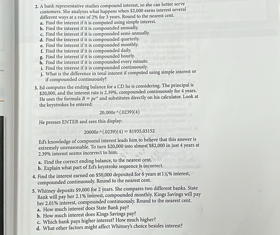 A bank representative studies compound interest, so she can better serve
customers. She analyzes what happens when $2,000 earns interest several
different ways at a rate of 2% for 3 years. Round to the nearest cent.
a. Find the interest if it is computed using simple interest.
b. Find the interest if it is compounded annually.
c. Find the interest if it is compounded semi-annually.
d. Find the interest if it is compounded quarterly.
e. Find the interest if it is compounded monthly.
f. Find the interest if it is compounded daily.
g. Find the interest if it is compounded hourly.
h. Find the interest if it is compounded every minute.
_
i. Find the interest if it is compounded continuously.
j. What is the difference in total interest if computed using simple interest or
if compounded continuously?
3. Ed computes the ending balance for a CD he is considering. The principal is
$20,000, and the interest rate is 2.39%, compounded continuously for 4 years.
He uses the formula B=pe^n and substitutes directly on his calculator. Look at
the keystrokes he entered:
20 0,0 DO e^((.0239)(4)
He presses ENTER and sees this display:
20000e^wedge)(.0239)(4)=81935.03152
Ed’s knowledge of compound interest leads him to believe that this answer is
extremely unreasonable. To turn $20,000 into almost $82,000 in just 4 years at
2.39% interest seems incorrect to him.
a. Find the correct ending balance, to the nearest cent.
b. Explain what part of Ed's keystroke sequence is incorrect.
4. Find the interest earned on $50,000 deposited for 6 years at 1¼% interest,
compounded continuously. Round to the nearest cent.
5. Whitney deposits $9,000 for 2 years. She compares two different banks. State
Bank will pay her 2.1% interest, compounded monthly. Kings Savings will pay
her 2.01% interest, compounded continuously. Round to the nearest cent.
a. How much interest does State Bank pay?
b. How much interest does Kings Savings pay?
c. Which bank pays higher interest? How much higher?
d. What other factors might affect Whitney's choice besides interest?