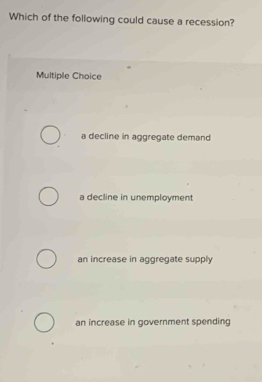 Which of the following could cause a recession?
Multiple Choice
a decline in aggregate demand
a decline in unemployment
an increase in aggregate supply
an increase in government spending