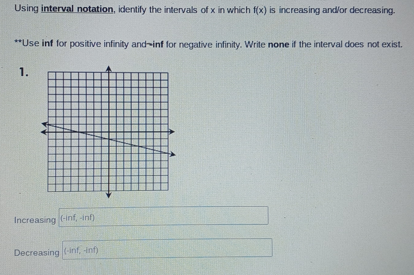 Using interval notation, identify the intervals of x in which f(x) is increasing and/or decreasing. 
**Use inf for positive infinity and—inf for negative infinity. Write none if the interval does not exist. 
1. 
Increasing (-inf,-inf)
Decreasing (-inf,-inf)