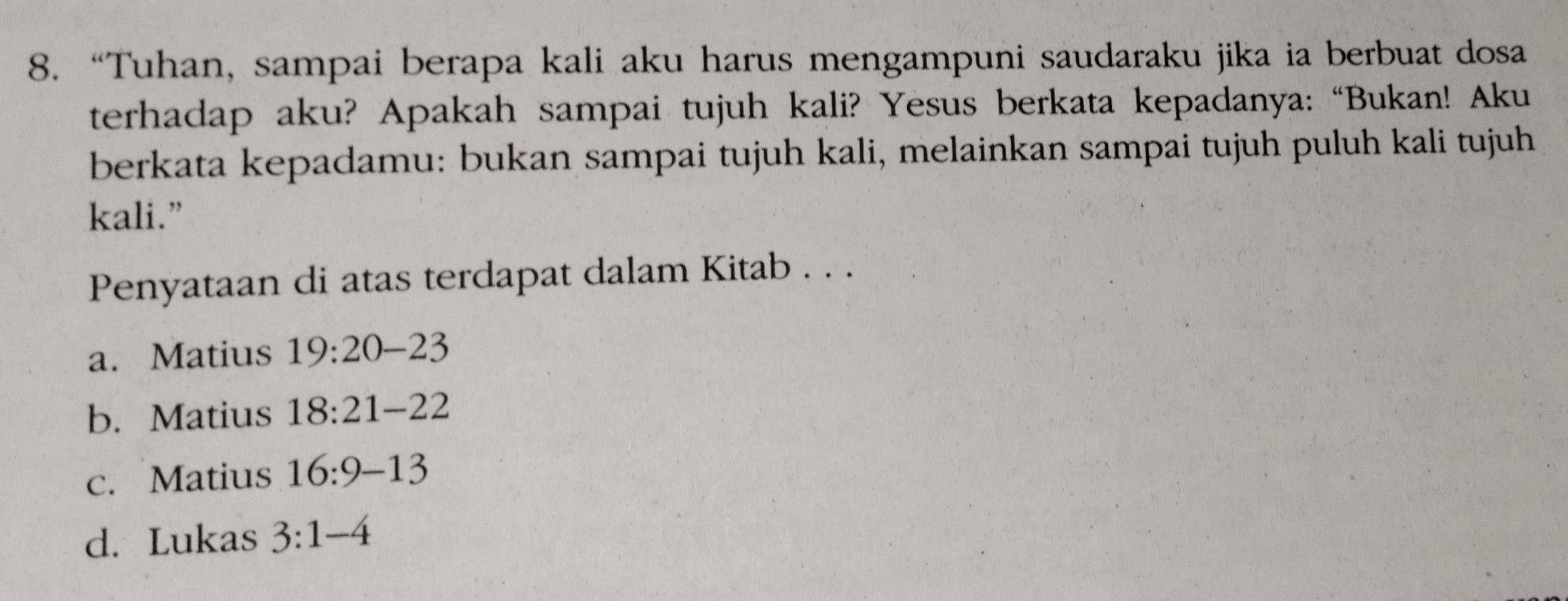 “Tuhan, sampai berapa kali aku harus mengampuni saudaraku jika ia berbuat dosa
terhadap aku? Apakah sampai tujuh kali? Yesus berkata kepadanya: “Bukan! Aku
berkata kepadamu: bukan sampai tujuh kali, melainkan sampai tujuh puluh kali tujuh
kali.”
Penyataan di atas terdapat dalam Kitab . . .
a. Matius 19:20-23
b. Matius 18:21-22
c. Matius 16:9-13
d. Lukas 3:1-4