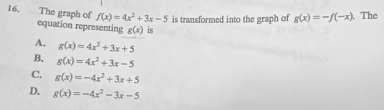 The graph of f(x)=4x^2+3x-5 is transformed into the graph of g(x)=-f(-x). The
equation representing g(x) is
A. g(x)=4x^2+3x+5
B. g(x)=4x^2+3x-5
C. g(x)=-4x^2+3x+5
D. g(x)=-4x^2-3x-5