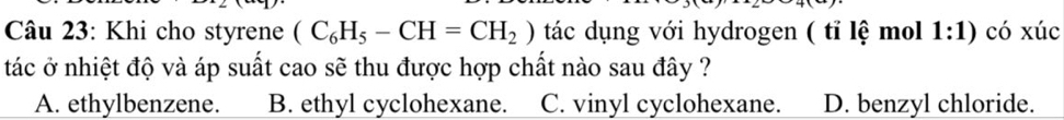 Khi cho styrene (C_6H_5-CH=CH_2) tác dụng với hydrogen ( tỉ lệ mol 1:1) có xúc
tác ở nhiệt độ và áp suất cao sẽ thu được hợp chất nào sau đây ?
A. ethylbenzene. B. ethyl cyclohexane. C. vinyl cyclohexane. D. benzyl chloride.