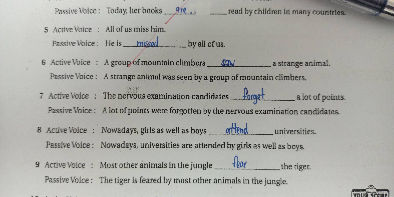 Passive Voice : Today, her books_ _read by children in many countries. 
5 Active Voice : All of us miss him. 
Passive Voice : He is _by all of us. 
6 Active Voice : A group of mountain climbers _a strange animal. 
Passive Voice : A strange animal was seen by a group of mountain climbers. 
7 Active Voice : The nervous examination candidates_ a lot of points. 
Passive Voice : A lot of points were forgotten by the nervous examination candidates. 
8 Active Voice : Nowadays, girls as well as boys _universities. 
Passive Voice : Nowadays, universities are attended by girls as well as boys. 
9 Active Voice : Most other animals in the jungle _the tiger. 
Passive Voice : The tiger is feared by most other animals in the jungle. 
your Score