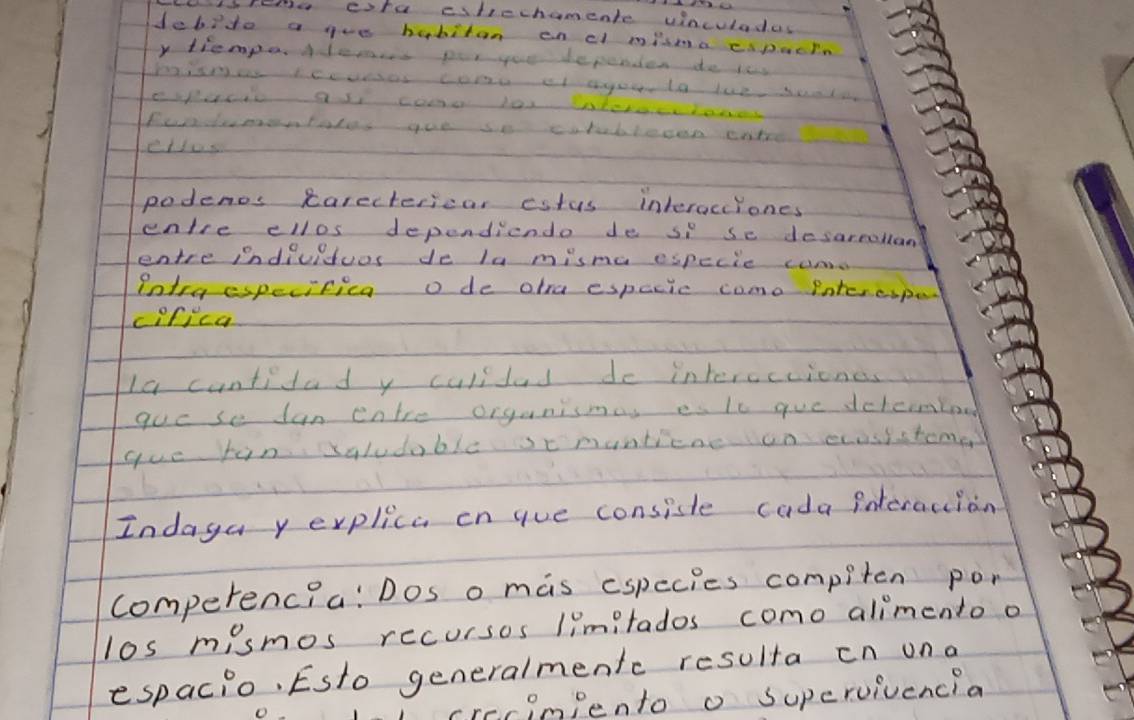 foe cife citicchamente vinculadas 
debido a gue habitan on cl misma cspacin 
y tiempeAlems por youu dependien do iss 
Puademotales yoe so cutubleon ent 
ettus 
podents carectericar eatus interocciones 
entre cllos dependiendo de si se desarmollan 
entre indiuiduos de la misma especie can 
Potra espevifica o de otra espacic como Pote ciped 
cDrica 
la cuntidad y culilad do interceciones 
goc se an cntre organismas es lc gue dchcmboo 
gue fin saludable scmuntiene un ecosistome 
Indaga y explica on gue consiste cada interacion 
comperencia: Dos o mas cspecies compiten pon 
los mismos recursos limitados como alimento o 
espacio. Esto generalmentc resulta cn ona 
crecimiento o Supervivencia